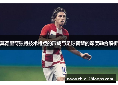 莫德里奇独特技术特点的形成与足球智慧的深度融合解析