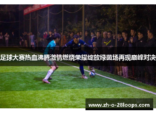 足球大赛热血沸腾激情燃烧荣耀绽放绿茵场再现巅峰对决