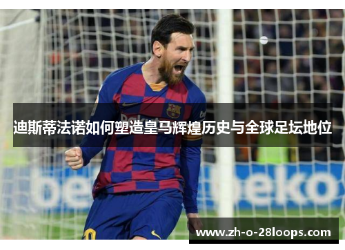 迪斯蒂法诺如何塑造皇马辉煌历史与全球足坛地位 迪斯蒂法诺如何塑造皇马辉煌历史与全球足坛地位