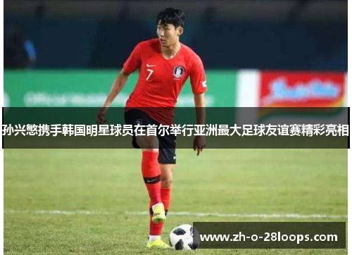 孙兴慜携手韩国明星球员在首尔举行亚洲最大足球友谊赛精彩亮相