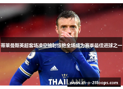 蒂莱曼斯英超客场凌空抽射惊艳全场成为赛季最佳进球之一 蒂莱曼斯英超客场凌空抽射惊艳全场成为赛季最佳进球之一