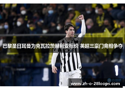巴黎圣日耳曼为克瓦拉茨赫利亚标价 英超三豪门竞相争夺 巴黎圣日耳曼为克瓦拉茨赫利亚标价 英超三豪门竞相争夺