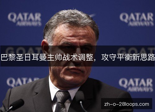 巴黎圣日耳曼主帅战术调整,攻守平衡新思路 巴黎圣日耳曼主帅战术调整,攻守平衡新思路